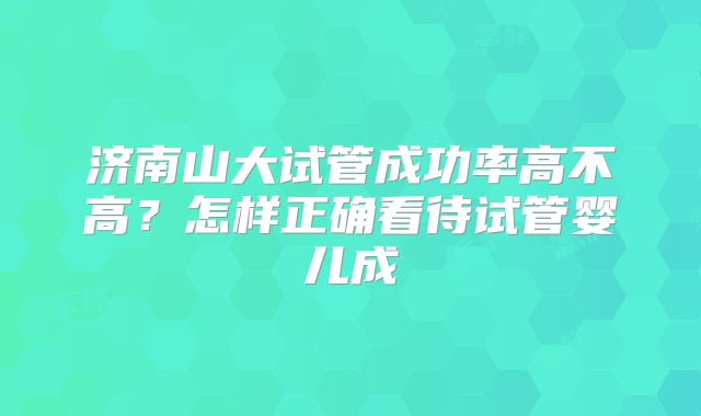 济南山大试管成功率高不高?怎样正确看待试管婴儿成