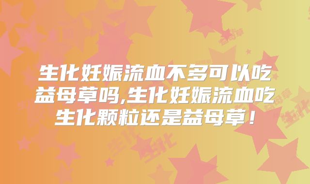 生化妊娠流血不多可以吃益母草吗,生化妊娠流血吃生化颗粒还是益母草！