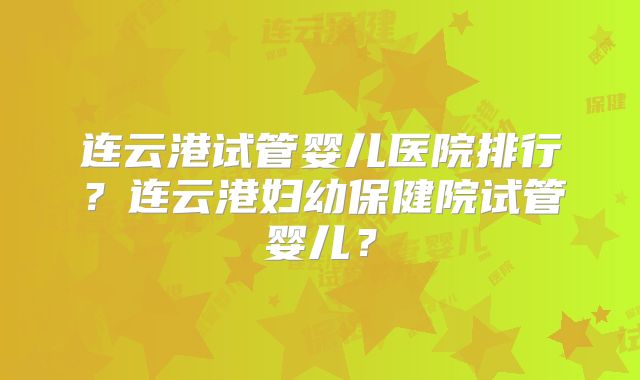 连云港试管婴儿医院排行？连云港妇幼保健院试管婴儿？