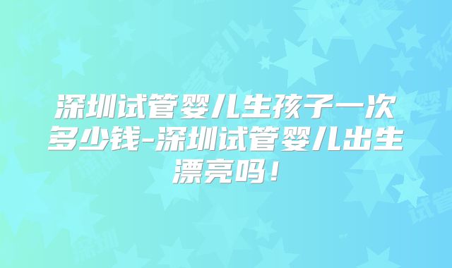 深圳试管婴儿生孩子一次多少钱-深圳试管婴儿出生漂亮吗!