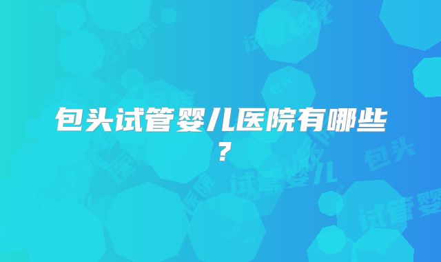 包头试管婴儿医院有哪些？