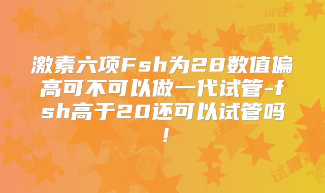 激素六项Fsh为28数值偏高可不可以做一代试管-fsh高于20还可以试管吗！