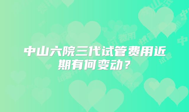 中山六院三代试管费用近期有何变动？