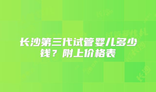 长沙第三代试管婴儿多少钱？附上价格表