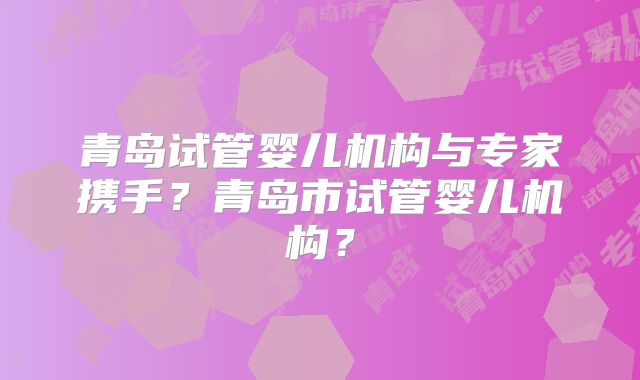 青岛试管婴儿机构与专家携手？青岛市试管婴儿机构？
