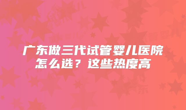 广东做三代试管婴儿医院怎么选？这些热度高