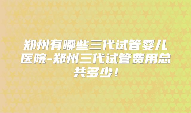 郑州有哪些三代试管婴儿医院-郑州三代试管费用总共多少！