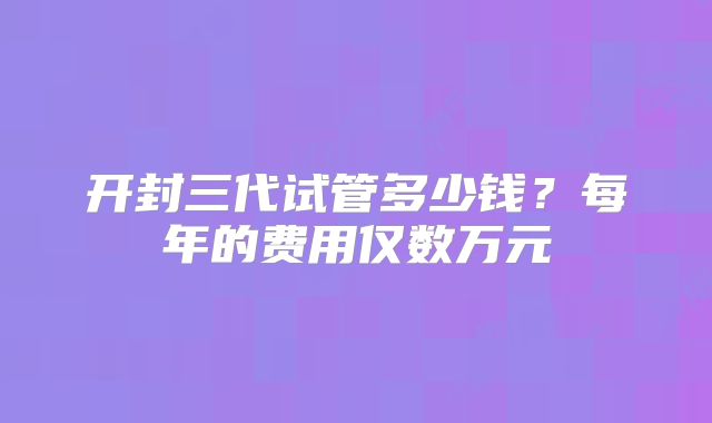 开封三代试管多少钱？每年的费用仅数万元