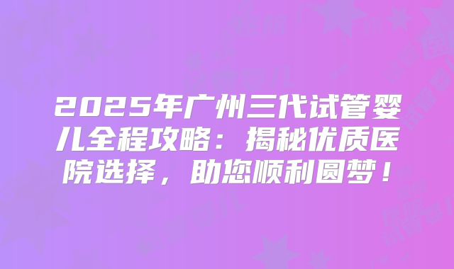 2025年广州三代试管婴儿全程攻略：揭秘优质医院选择，助您顺利圆梦！