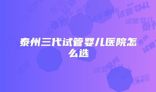 泰州三代试管婴儿医院怎么选