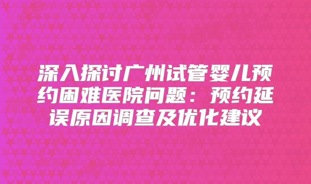 深入探讨广州试管婴儿预约困难医院问题:预约延误原因调查及优化建议