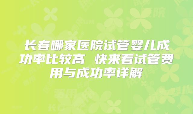 长春哪家医院试管婴儿成功率比较高 快来看试管费用与成功率详解