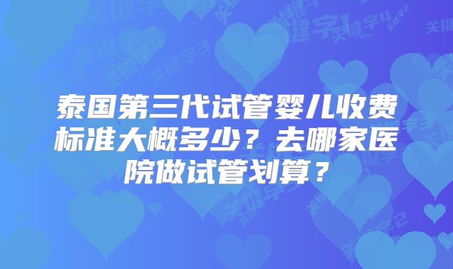 泰国第三代试管婴儿收费标准大概多少？去哪家医院做试管划算？