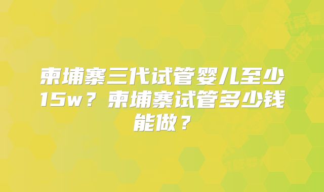 柬埔寨三代试管婴儿至少15w？柬埔寨试管多少钱能做？