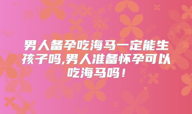 男人备孕吃海马一定能生孩子吗,男人准备怀孕可以吃海马吗！