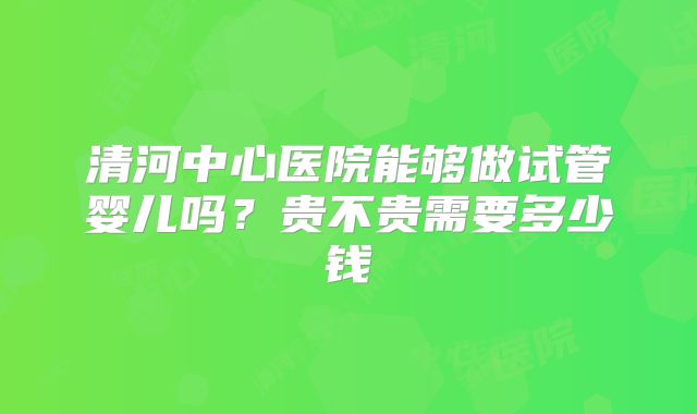 清河中心医院能够做试管婴儿吗?贵不贵需要多少钱
