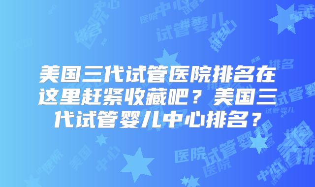 美国三代试管医院排名在这里赶紧收藏吧?美国三代试管婴儿中心排名?