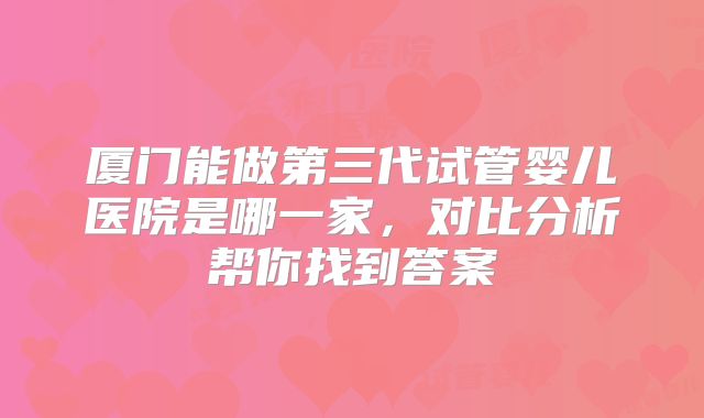厦门能做第三代试管婴儿医院是哪一家，对比分析帮你找到答案
