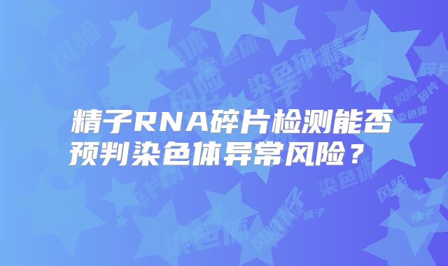 精子RNA碎片检测能否预判染色体异常风险?