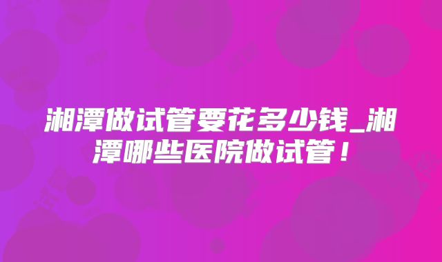 湘潭做试管要花多少钱_湘潭哪些医院做试管！