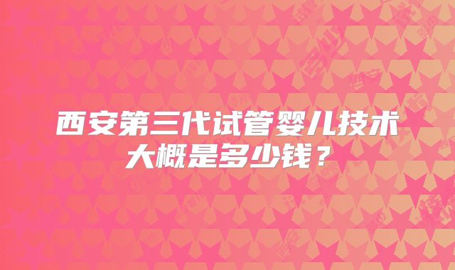 西安第三代试管婴儿技术大概是多少钱？