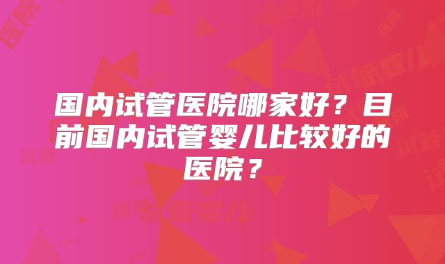 国内试管医院哪家好？目前国内试管婴儿比较好的医院？