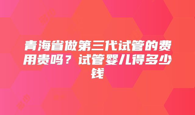 青海省做第三代试管的费用贵吗？试管婴儿得多少钱