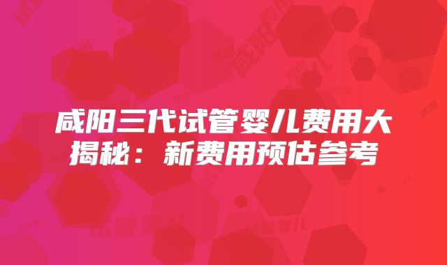 咸阳三代试管婴儿费用大揭秘：新费用预估参考
