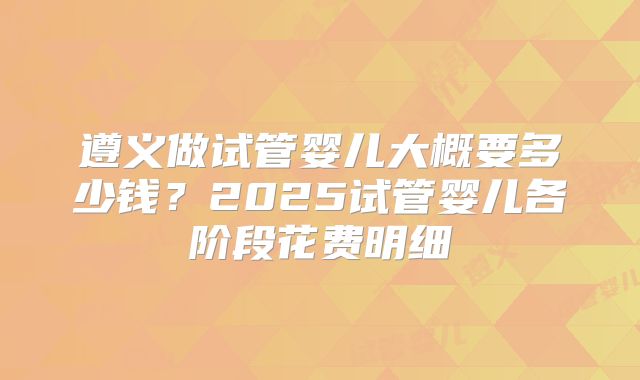 遵义做试管婴儿大概要多少钱？2025试管婴儿各阶段花费明细