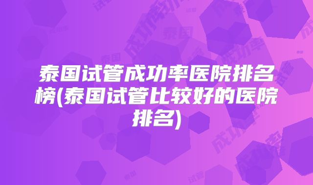 泰国试管成功率医院排名榜(泰国试管比较好的医院排名)