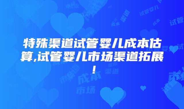 特殊渠道试管婴儿成本估算,试管婴儿市场渠道拓展!