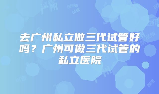 去广州私立做三代试管好吗？广州可做三代试管的私立医院