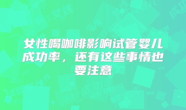 女性喝咖啡影响试管婴儿成功率，还有这些事情也要注意