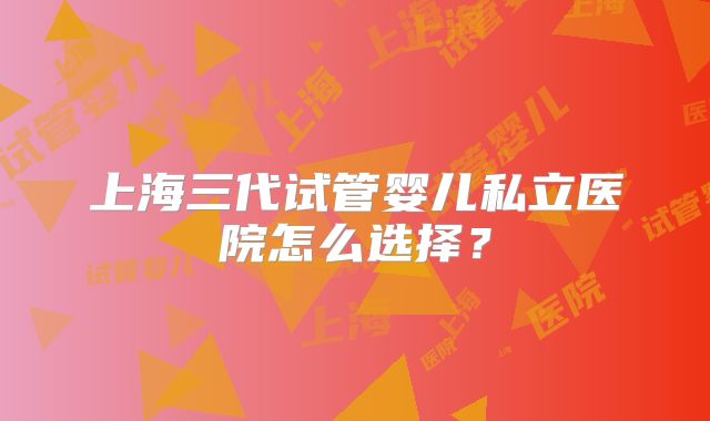 上海三代试管婴儿私立医院怎么选择？