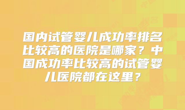 国内试管婴儿成功率排名比较高的医院是哪家？中国成功率比较高的试管婴儿医院都在这里？