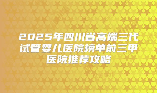 2025年四川省高端三代试管婴儿医院榜单前三甲医院推荐攻略