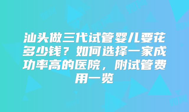 汕头做三代试管婴儿要花多少钱？如何选择一家成功率高的医院，附试管费用一览