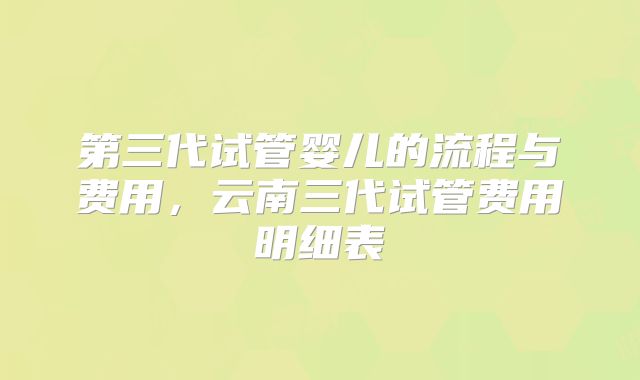 第三代试管婴儿的流程与费用，云南三代试管费用明细表
