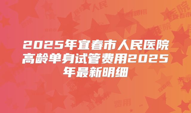 2025年宜春市人民医院高龄单身试管费用2025年最新明细
