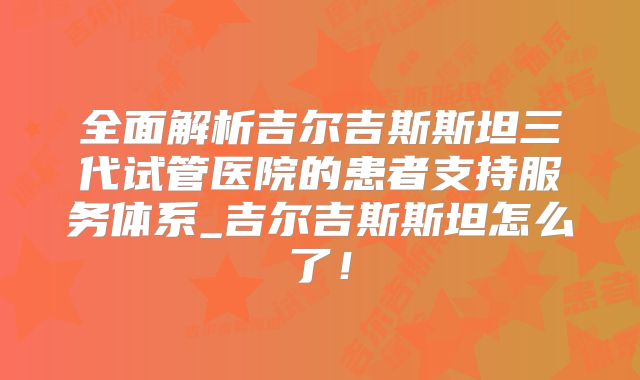 全面解析吉尔吉斯斯坦三代试管医院的患者支持服务体系_吉尔吉斯斯坦怎么了！