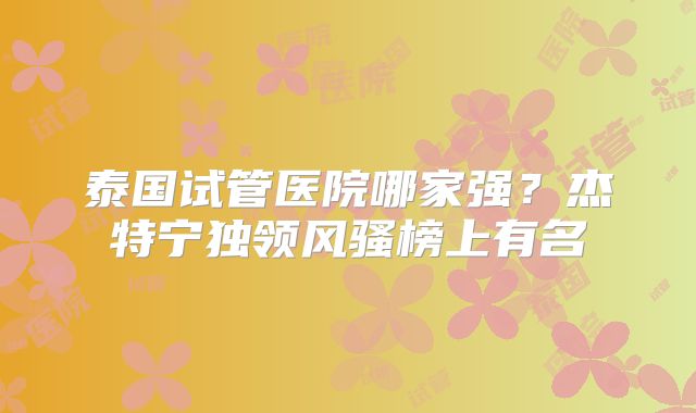 泰国试管医院哪家强？杰特宁独领风骚榜上有名