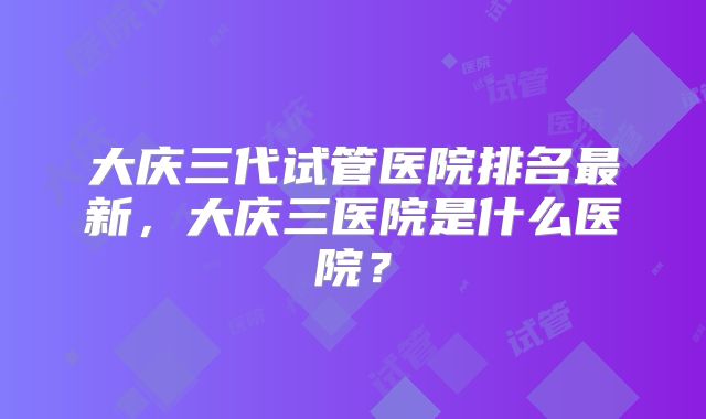 大庆三代试管医院排名最新,大庆三医院是什么医院?