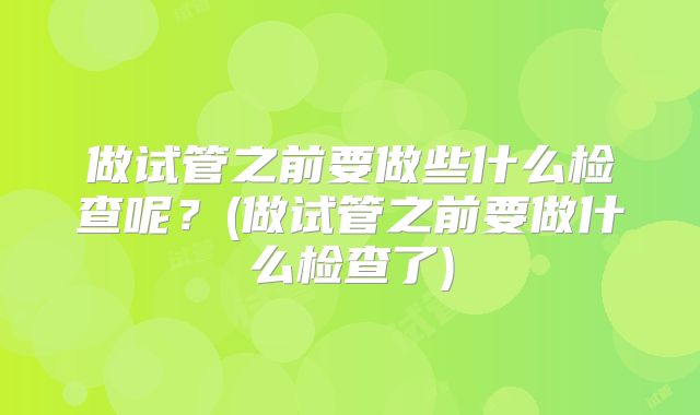 做试管之前要做些什么检查呢？(做试管之前要做什么检查了)