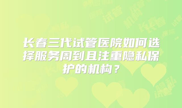 长春三代试管医院如何选择服务周到且注重隐私保护的机构？