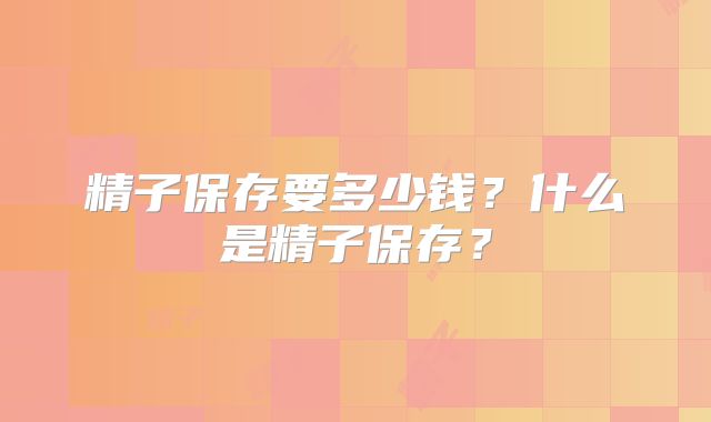 精子保存要多少钱？什么是精子保存？