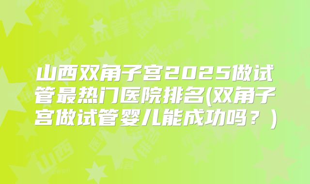 山西双角子宫2025做试管最热门医院排名(双角子宫做试管婴儿能成功吗?)