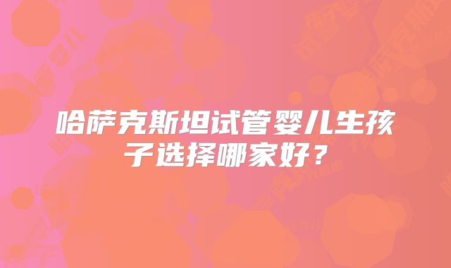 哈萨克斯坦试管婴儿生孩子选择哪家好?
