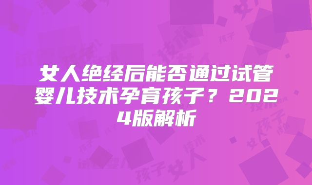 女人绝经后能否通过试管婴儿技术孕育孩子？2024版解析