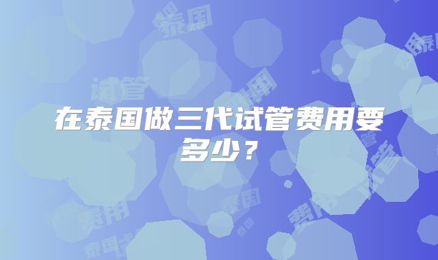在泰国做三代试管费用要多少？