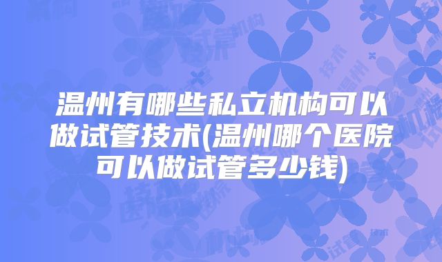温州有哪些私立机构可以做试管技术(温州哪个医院可以做试管多少钱)